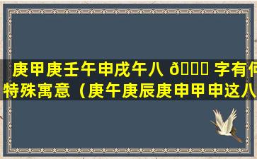 庚甲庚壬午申戌午八 🐅 字有何特殊寓意（庚午庚辰庚申甲申这八字好吗）